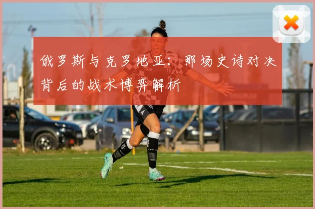 俄罗斯与克罗地亚：那场史诗对决背后的战术博弈解析