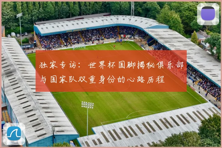 独家专访：世界杯国脚揭秘俱乐部与国家队双重身份的心路历程