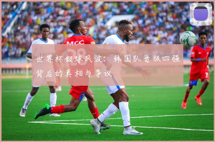 世界杯假球风波：韩国队晋级四强背后的真相与争议