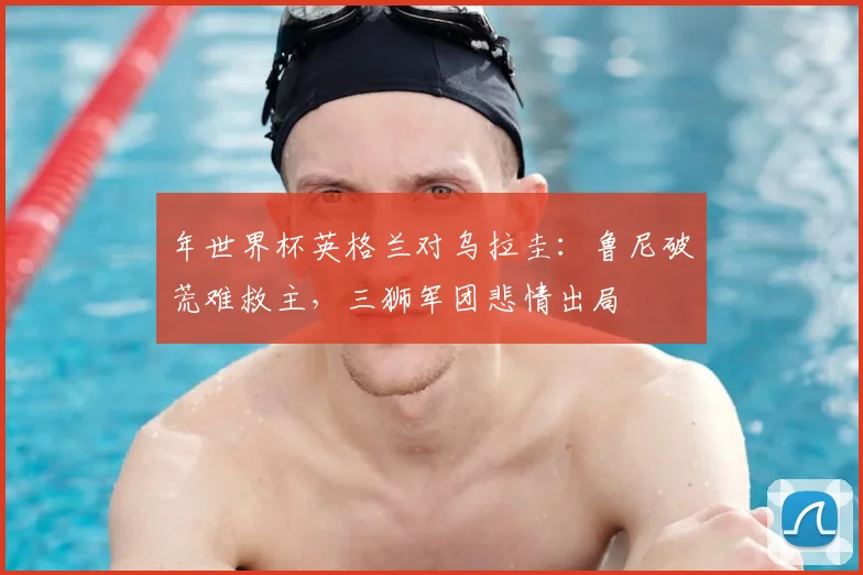 年世界杯英格兰对乌拉圭:鲁尼破荒难救主,三狮军团悲情出局