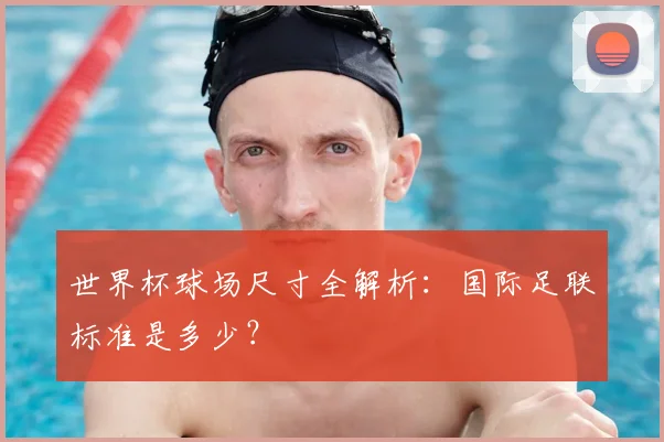 世界杯球场尺寸全解析：国际足联标准是多少？