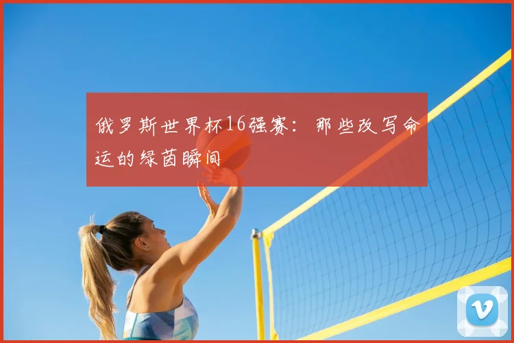 俄罗斯世界杯16强赛：那些改写命运的绿茵瞬间