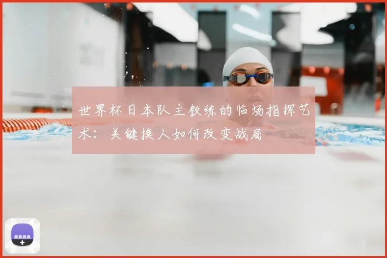 世界杯日本队主教练的临场指挥艺术：关键换人如何改变战局