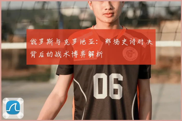 俄罗斯与克罗地亚:那场史诗对决背后的战术博弈解析