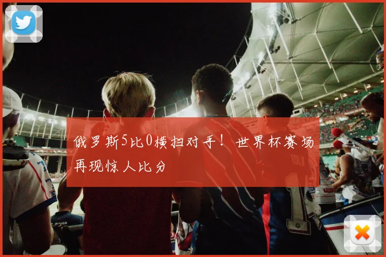 俄罗斯5比0横扫对手！世界杯赛场再现惊人比分
