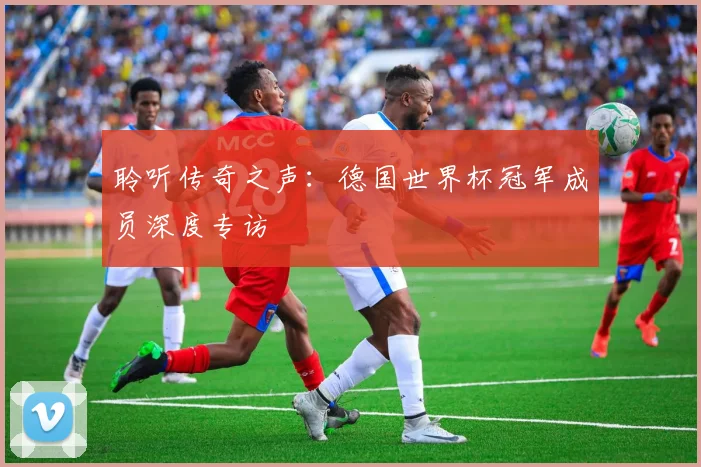 聆听传奇之声：德国世界杯冠军成员深度专访