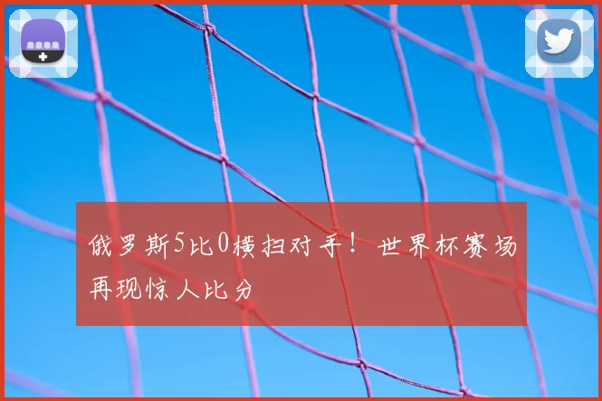 俄罗斯5比0横扫对手！世界杯赛场再现惊人比分