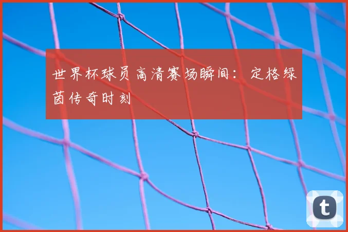 世界杯球员高清赛场瞬间：定格绿茵传奇时刻