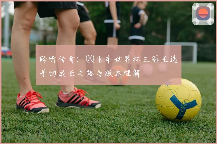 聆听传奇：QQ飞车世界杯三冠王选手的成长之路与版本理解