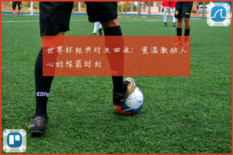 世界杯经典对决回放：重温激动人心的绿茵时刻