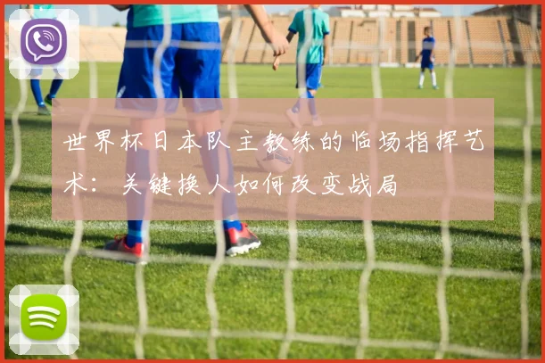 世界杯日本队主教练的临场指挥艺术：关键换人如何改变战局