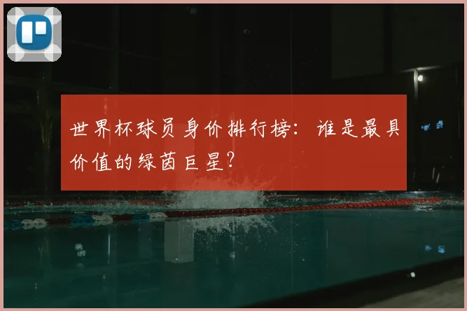 世界杯球员身价排行榜:谁是最具价值的绿茵巨星?