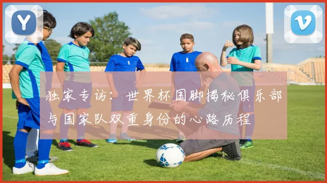 独家专访：世界杯国脚揭秘俱乐部与国家队双重身份的心路历程