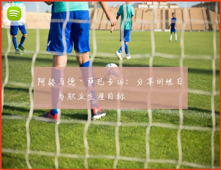 阿赫马德·萨巴专访：分享训练日常与职业生涯目标