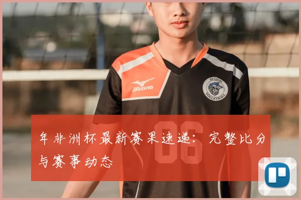 年非洲杯最新赛果速递：完整比分与赛事动态