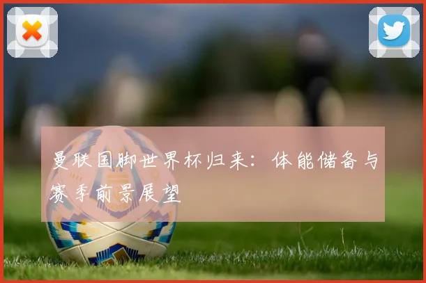 曼联国脚世界杯归来：体能储备与赛季前景展望