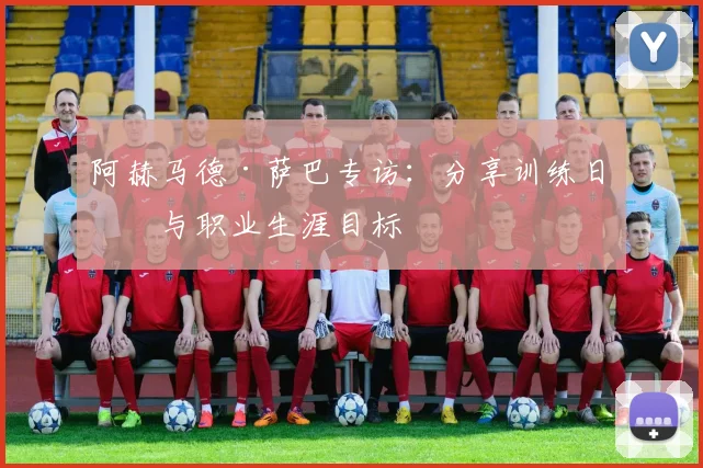 阿赫马德·萨巴专访：分享训练日常与职业生涯目标