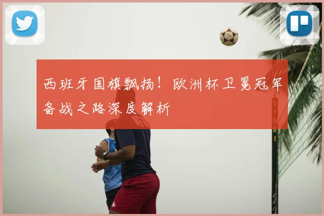 西班牙国旗飘扬!欧洲杯卫冕冠军备战之路深度解析