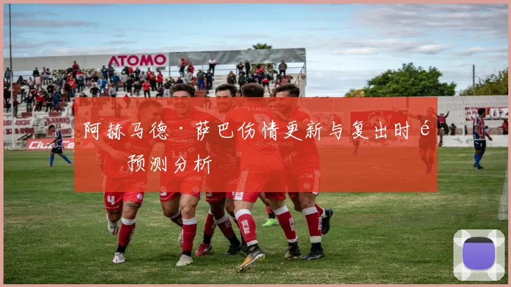 阿赫马德·萨巴伤情更新与复出时间预测分析