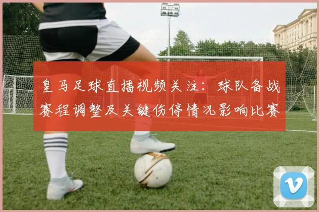 皇马足球直播视频关注：球队备战赛程调整及关键伤停情况影响比赛部署