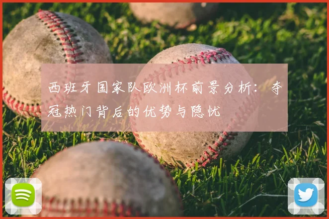 西班牙国家队欧洲杯前景分析：夺冠热门背后的优势与隐忧