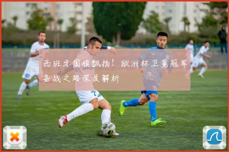 西班牙国旗飘扬！欧洲杯卫冕冠军备战之路深度解析
