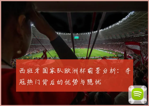 西班牙国家队欧洲杯前景分析:夺冠热门背后的优势与隐忧