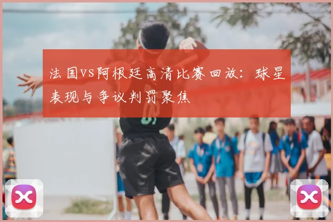 法国vs阿根廷高清比赛回放:球星表现与争议判罚聚焦
