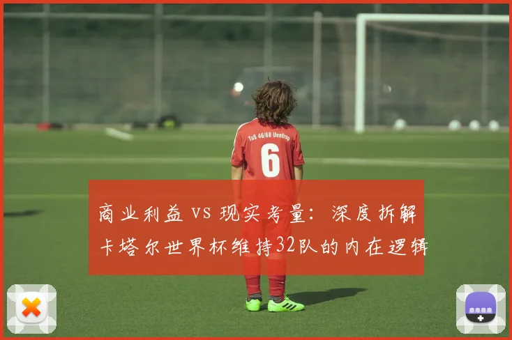 商业利益 vs 现实考量：深度拆解卡塔尔世界杯维持32队的内在逻辑