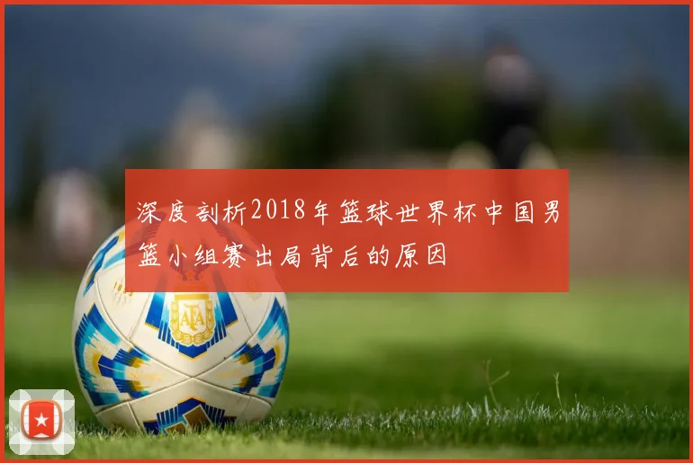 深度剖析2018年篮球世界杯中国男篮小组赛出局背后的原因